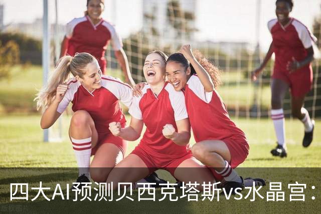 四大AI预测贝西克塔斯vs水晶宫：三家看好主胜，Kimi建议平局