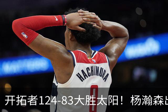 开拓者124-83大胜太阳！杨瀚森出战12分钟，此战看到4个事实