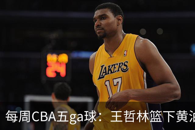 每周CBA五ga球：王哲林篮下黄油手领衔