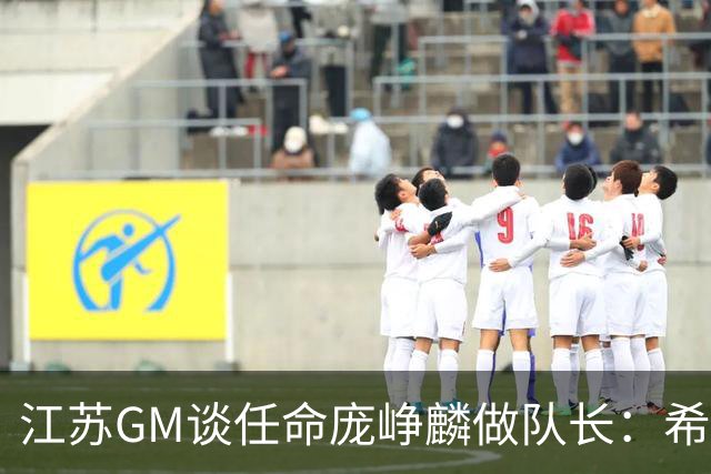 江苏GM谈任命庞峥麟做队长：希望他从优秀球员学习迈向优秀领袖