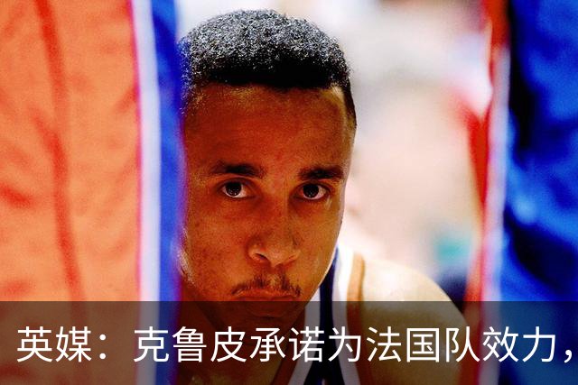 英媒：克鲁皮承诺为法国队效力，曾拒葡萄牙邀请